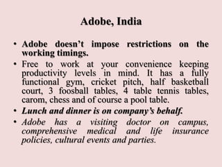 Adobe, India
• Adobe doesn’t impose restrictions on the
working timings.
• Free to work at your convenience keeping
productivity levels in mind. It has a fully
functional gym, cricket pitch, half basketball
court, 3 foosball tables, 4 table tennis tables,
carom, chess and of course a pool table.
• Lunch and dinner is on company’s behalf.
• Adobe has a visiting doctor on campus,
comprehensive medical and life insurance
policies, cultural events and parties.
 