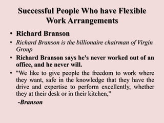 Successful People Who have Flexible
Work Arrangements
• Richard Branson
• Richard Branson is the billionaire chairman of Virgin
Group
• Richard Branson says he's never worked out of an
office, and he never will.
• "We like to give people the freedom to work where
they want, safe in the knowledge that they have the
drive and expertise to perform excellently, whether
they at their desk or in their kitchen,"
-Branson
 