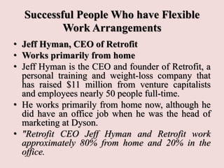Successful People Who have Flexible
Work Arrangements
• Jeff Hyman, CEO of Retrofit
• Works primarily from home
• Jeff Hyman is the CEO and founder of Retrofit, a
personal training and weight-loss company that
has raised $11 million from venture capitalists
and employees nearly 50 people full-time.
• He works primarily from home now, although he
did have an office job when he was the head of
marketing at Dyson.
• "Retrofit CEO Jeff Hyman and Retrofit work
approximately 80% from home and 20% in the
office.
 