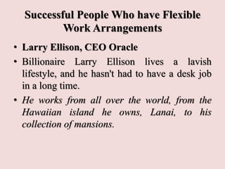 Successful People Who have Flexible
Work Arrangements
• Larry Ellison, CEO Oracle
• Billionaire Larry Ellison lives a lavish
lifestyle, and he hasn't had to have a desk job
in a long time.
• He works from all over the world, from the
Hawaiian island he owns, Lanai, to his
collection of mansions.
 