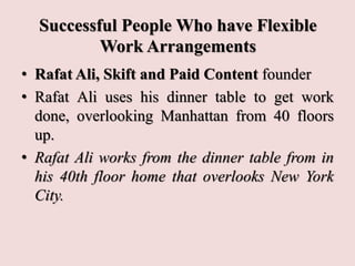 Successful People Who have Flexible
Work Arrangements
• Rafat Ali, Skift and Paid Content founder
• Rafat Ali uses his dinner table to get work
done, overlooking Manhattan from 40 floors
up.
• Rafat Ali works from the dinner table from in
his 40th floor home that overlooks New York
City.
 