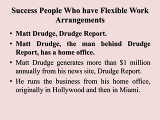 Success People Who have Flexible Work
Arrangements
• Matt Drudge, Drudge Report.
• Matt Drudge, the man behind Drudge
Report, has a home office.
• Matt Drudge generates more than $1 million
annually from his news site, Drudge Report.
• He runs the business from his home office,
originally in Hollywood and then in Miami.
 