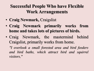 Successful People Who have Flexible
Work Arrangements
• Craig Newmark, Craigslist
• Craig Newmark primarily works from
home and takes lots of pictures of birds.
• Craig Newmark, the mastermind behind
Craigslist, primarily works from home.
"I overlook a small forested area and bird feeders
and bird baths, which attract bird and squirrel
visitors,"
 