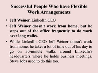 Successful People Who have Flexible
Work Arrangements
• Jeff Weiner, LinkedIn CEO
• Jeff Weiner doesn't work from home, but he
steps out of the office frequently to do work
over long walks.
• While LinkedIn CEO Jeff Weiner doesn't work
from home, he takes a lot of time out of his day to
go on 30-minute walks around LinkedIn's
headquarters where he holds business meetings.
Steve Jobs used to do this too.
 