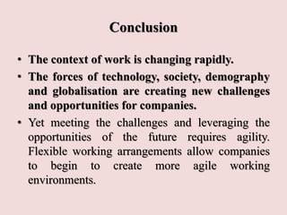 Conclusion
• The context of work is changing rapidly.
• The forces of technology, society, demography
and globalisation are creating new challenges
and opportunities for companies.
• Yet meeting the challenges and leveraging the
opportunities of the future requires agility.
Flexible working arrangements allow companies
to begin to create more agile working
environments.
 