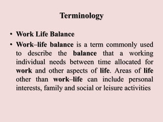 Terminology
• Work Life Balance
• Work–life balance is a term commonly used
to describe the balance that a working
individual needs between time allocated for
work and other aspects of life. Areas of life
other than work–life can include personal
interests, family and social or leisure activities
 