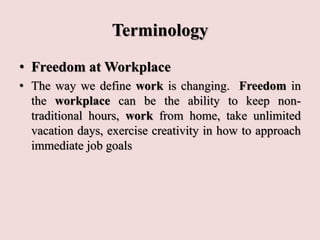 Terminology
• Freedom at Workplace
• The way we define work is changing. Freedom in
the workplace can be the ability to keep non-
traditional hours, work from home, take unlimited
vacation days, exercise creativity in how to approach
immediate job goals
 