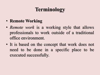 Terminology
• Remote Working
• Remote work is a working style that allows
professionals to work outside of a traditional
office environment.
• It is based on the concept that work does not
need to be done in a specific place to be
executed successfully.
 