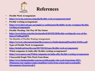 References
• Flexible Work Arrangements
• https://www.inc.com/encyclopedia/flexible-work-arrangements.html
• Flexible working arrangements
• https://www.fairwork.gov.au/employee-entitlements/flexibility-in-the-workplace/flexible-
working-arrangements
• Flexible Working: The Way Of The Future
• https://www.forbes.com/sites/joyburnford/2019/05/28/flexible-working-the-way-of-the-
future/#7a0faad34874
• The Benefits of Flexible Working Arrangements
• https://www.bc.edu/content/dam/files/centers/cwf/individuals/pdf/benefitsCEOFlex.pdf
• Types of Flexible Work Arrangements
• https://hrdailyadvisor.blr.com/2017/02/16/types-flexible-work-arrangements/
• Which companies in India offer flexible working arrangements?
• https://www.quora.com/Which-companies-in-India-offer-flexible-working-arrangements
• 9 Successful People Who Work From Home
• https://www.businessinsider.com/successful-people-who-work-from-home-2013-
3#amazons-star-engineer-james-hamilton-works-from-a-boat-and-occasionally-
telecommutes-from-hawaii-2
 
