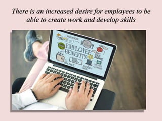 There is an increased desire for employees to be
able to create work and develop skills
 