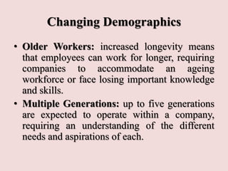 Changing Demographics
• Older Workers: increased longevity means
that employees can work for longer, requiring
companies to accommodate an ageing
workforce or face losing important knowledge
and skills.
• Multiple Generations: up to five generations
are expected to operate within a company,
requiring an understanding of the different
needs and aspirations of each.
 