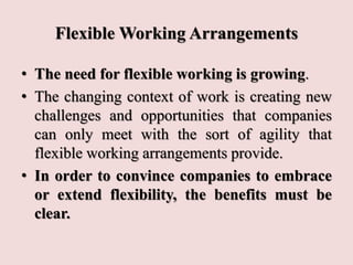 Flexible Working Arrangements
• The need for flexible working is growing.
• The changing context of work is creating new
challenges and opportunities that companies
can only meet with the sort of agility that
flexible working arrangements provide.
• In order to convince companies to embrace
or extend flexibility, the benefits must be
clear.
 