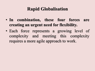 Rapid Globalisation
• In combination, these four forces are
creating an urgent need for flexibility.
• Each force represents a growing level of
complexity and meeting this complexity
requires a more agile approach to work.
 