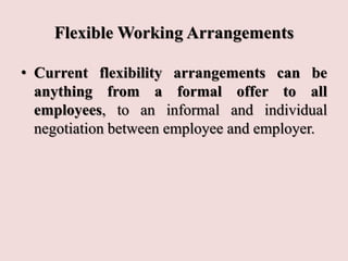 Flexible Working Arrangements
• Current flexibility arrangements can be
anything from a formal offer to all
employees, to an informal and individual
negotiation between employee and employer.
 
