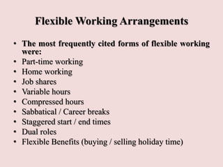 Flexible Working Arrangements
• The most frequently cited forms of flexible working
were:
• Part-time working
• Home working
• Job shares
• Variable hours
• Compressed hours
• Sabbatical / Career breaks
• Staggered start / end times
• Dual roles
• Flexible Benefits (buying / selling holiday time)
 