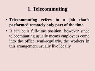 1. Telecommuting
• Telecommuting refers to a job that’s
performed remotely only part of the time.
• It can be a full-time position, however since
telecommuting usually means employees come
into the office semi-regularly, the workers in
this arrangement usually live locally.
 