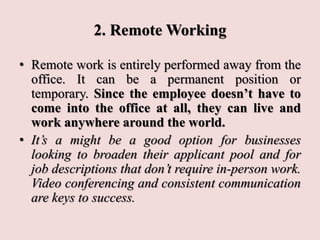 2. Remote Working
• Remote work is entirely performed away from the
office. It can be a permanent position or
temporary. Since the employee doesn’t have to
come into the office at all, they can live and
work anywhere around the world.
• It’s a might be a good option for businesses
looking to broaden their applicant pool and for
job descriptions that don’t require in-person work.
Video conferencing and consistent communication
are keys to success.
 