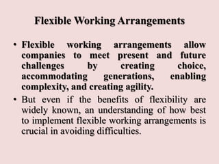 Flexible Working Arrangements
• Flexible working arrangements allow
companies to meet present and future
challenges by creating choice,
accommodating generations, enabling
complexity, and creating agility.
• But even if the benefits of flexibility are
widely known, an understanding of how best
to implement flexible working arrangements is
crucial in avoiding difficulties.
 