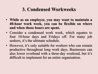 3. Condensed Workweeks
• While as an employer, you may want to maintain a
40-hour work week, you can be flexible on where
and when those hours are spent.
• Consider a condensed work week, which equates to
four 10-hour days and Fridays off. For many job
seekers, it’s the ultimate schedule.
• However, it’s only suitable for workers who can remain
productive throughout long work days. Businesses can
also lower overhead with a three-day weekend, but it’s
difficult to implement for an entire organization.
 