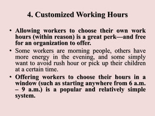 4. Customized Working Hours
• Allowing workers to choose their own work
hours (within reason) is a great perk—and free
for an organization to offer.
• Some workers are morning people, others have
more energy in the evening, and some simply
want to avoid rush hour or pick up their children
at a certain time.
• Offering workers to choose their hours in a
window (such as starting anywhere from 6 a.m.
– 9 a.m.) is a popular and relatively simple
system.
 
