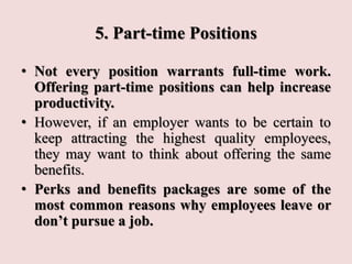 5. Part-time Positions
• Not every position warrants full-time work.
Offering part-time positions can help increase
productivity.
• However, if an employer wants to be certain to
keep attracting the highest quality employees,
they may want to think about offering the same
benefits.
• Perks and benefits packages are some of the
most common reasons why employees leave or
don’t pursue a job.
 