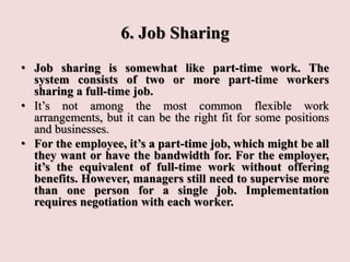 6. Job Sharing
• Job sharing is somewhat like part-time work. The
system consists of two or more part-time workers
sharing a full-time job.
• It’s not among the most common flexible work
arrangements, but it can be the right fit for some positions
and businesses.
• For the employee, it’s a part-time job, which might be all
they want or have the bandwidth for. For the employer,
it’s the equivalent of full-time work without offering
benefits. However, managers still need to supervise more
than one person for a single job. Implementation
requires negotiation with each worker.
 