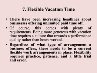 7. Flexible Vacation Time
• There have been increasing headlines about
businesses offering unlimited paid time off.
• Of course, this comes with plenty of
requirements. Being more generous with vacation
time requires a culture that rewards a performance
quality rather than hours worked.
• Regardless of what type of arrangement a
business offers, there needs to be a current
flexible work arrangements in place. Flexibility
requires practice, patience, and a little trial
and error.
 