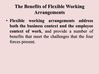 The Benefits of Flexible Working
Arrangements
• Flexible working arrangements address
both the business context and the employee
context of work, and provide a number of
benefits that meet the challenges that the four
forces present.
 