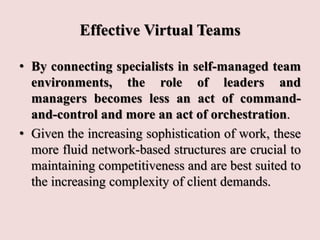 Effective Virtual Teams
• By connecting specialists in self-managed team
environments, the role of leaders and
managers becomes less an act of command-
and-control and more an act of orchestration.
• Given the increasing sophistication of work, these
more fluid network-based structures are crucial to
maintaining competitiveness and are best suited to
the increasing complexity of client demands.
 