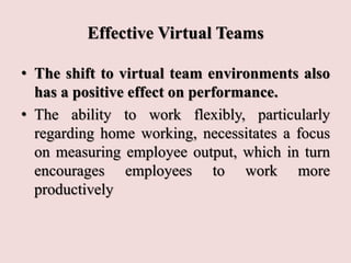 Effective Virtual Teams
• The shift to virtual team environments also
has a positive effect on performance.
• The ability to work flexibly, particularly
regarding home working, necessitates a focus
on measuring employee output, which in turn
encourages employees to work more
productively
 