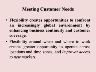 Meeting Customer Needs
• Flexibility creates opportunities to confront
an increasingly global environment by
enhancing business continuity and customer
coverage.
• Flexibility around when and where to work
creates greater opportunity to operate across
locations and time zones, and improves access
to new markets.
 