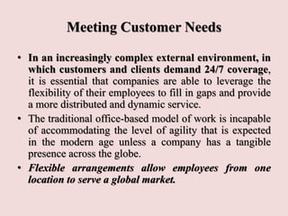 Meeting Customer Needs
• In an increasingly complex external environment, in
which customers and clients demand 24/7 coverage,
it is essential that companies are able to leverage the
flexibility of their employees to fill in gaps and provide
a more distributed and dynamic service.
• The traditional office-based model of work is incapable
of accommodating the level of agility that is expected
in the modern age unless a company has a tangible
presence across the globe.
• Flexible arrangements allow employees from one
location to serve a global market.
 