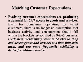 Matching Customer Expectations
• Evolving customer expectations are producing
a demand for 24/7 access to goods and services.
Even for companies operating for target
customers, there is no longer an assumption that
business activity and consumption should fall
within the brackets established by 9-to-5 business.
Customers increasingly want to be able to shop
and access goods and services at a time that suits
them, and are more frequently exhibiting a
desire for 24-hour service.
 