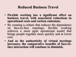 Reduced Business Travel
• Flexible working has a significant effect on
business travel, with associated reductions in
operational costs and carbon emissions.
• By creating a culture that reduces the dependence
on face-to-face meetings, flexible working
enforces a more agile operational model that
brings people together more quickly and at lower
cost.
• And as the authenticity of virtual meetings
increases, the comparative benefits of face-to-
face interaction will continue to diminish.
 