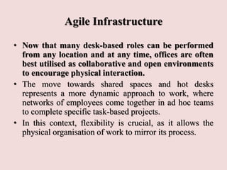 Agile Infrastructure
• Now that many desk-based roles can be performed
from any location and at any time, offices are often
best utilised as collaborative and open environments
to encourage physical interaction.
• The move towards shared spaces and hot desks
represents a more dynamic approach to work, where
networks of employees come together in ad hoc teams
to complete specific task-based projects.
• In this context, flexibility is crucial, as it allows the
physical organisation of work to mirror its process.
 