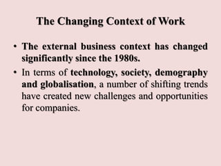 The Changing Context of Work
• The external business context has changed
significantly since the 1980s.
• In terms of technology, society, demography
and globalisation, a number of shifting trends
have created new challenges and opportunities
for companies.
 