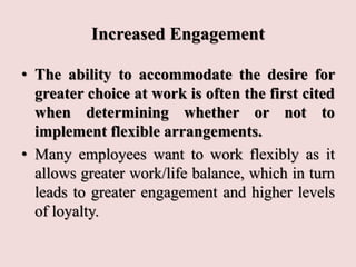 Increased Engagement
• The ability to accommodate the desire for
greater choice at work is often the first cited
when determining whether or not to
implement flexible arrangements.
• Many employees want to work flexibly as it
allows greater work/life balance, which in turn
leads to greater engagement and higher levels
of loyalty.
 