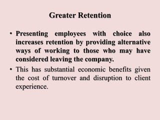 Greater Retention
• Presenting employees with choice also
increases retention by providing alternative
ways of working to those who may have
considered leaving the company.
• This has substantial economic benefits given
the cost of turnover and disruption to client
experience.
 