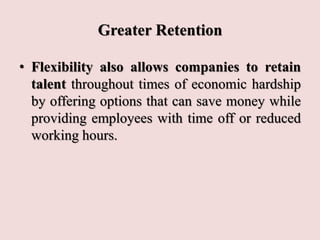 Greater Retention
• Flexibility also allows companies to retain
talent throughout times of economic hardship
by offering options that can save money while
providing employees with time off or reduced
working hours.
 