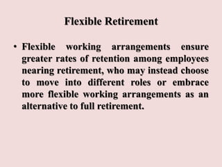 Flexible Retirement
• Flexible working arrangements ensure
greater rates of retention among employees
nearing retirement, who may instead choose
to move into different roles or embrace
more flexible working arrangements as an
alternative to full retirement.
 
