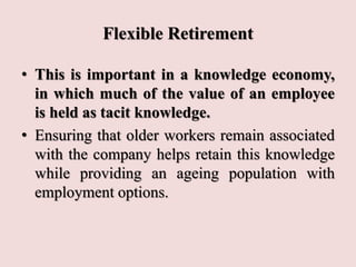 Flexible Retirement
• This is important in a knowledge economy,
in which much of the value of an employee
is held as tacit knowledge.
• Ensuring that older workers remain associated
with the company helps retain this knowledge
while providing an ageing population with
employment options.
 