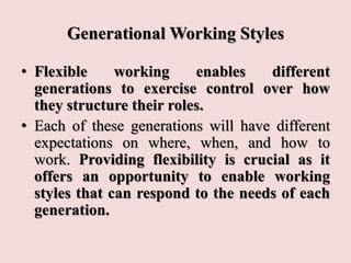 Generational Working Styles
• Flexible working enables different
generations to exercise control over how
they structure their roles.
• Each of these generations will have different
expectations on where, when, and how to
work. Providing flexibility is crucial as it
offers an opportunity to enable working
styles that can respond to the needs of each
generation.
 