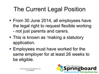 w: www.thebusinessspringboard.co.uk 
t: 0113 2089922 
Business Savvy, Training Know How 
The Current Legal Position 
From 30 June 2014, all employees have the legal right to request flexible working - not just parents and carers. 
This is known as ‘making a statutory application. 
Employees must have worked for the same employer for at least 26 weeks to be eligible.  