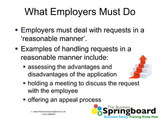 w: www.thebusinessspringboard.co.uk 
t: 0113 2089922 
Business Savvy, Training Know How 
What Employers Must Do 
Employers must deal with requests in a ‘reasonable manner’. 
Examples of handling requests in a reasonable manner include: 
assessing the advantages and disadvantages of the application 
holding a meeting to discuss the request with the employee 
offering an appeal process  