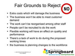 w: www.thebusinessspringboard.co.uk 
t: 0113 2089922 
Business Savvy, Training Know How 
Fair Grounds to Reject 
Extra costs which will damage the business 
The business won’t be able to meet customer demand 
The work can’t be reorganised among other staff 
People can’t be recruited to do the work 
Flexible working will have an effect on quality and performance 
There’s a lack of work to do during the proposed working times 
the business is planning changes to the workforce  