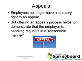 w: www.thebusinessspringboard.co.uk 
t: 0113 2089922 
Business Savvy, Training Know How 
Appeals 
Employees no longer have a statutory right to an appeal. 
But offering an appeals process helps to demonstrate that the employer is handling requests in a ‘reasonable manner’  