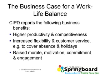 w: www.thebusinessspringboard.co.uk 
t: 0113 2089922 
Business Savvy, Training Know How 
The Business Case for a Work- Life Balance 
CIPD reports the following business benefits: 
Higher productivity & competitiveness 
Increased flexibility & customer service, e.g. to cover absence & holidays 
Raised morale, motivation, commitment & engagement  