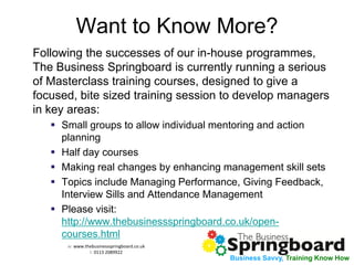 w: www.thebusinessspringboard.co.uk 
t: 0113 2089922 
Business Savvy, Training Know How 
Want to Know More? 
Following the successes of our in-house programmes, The Business Springboard is currently running a serious of Masterclass training courses, designed to give a focused, bite sized training session to develop managers in key areas: 
Small groups to allow individual mentoring and action planning 
Half day courses 
Making real changes by enhancing management skill sets 
Topics include Managing Performance, Giving Feedback, Interview Sills and Attendance Management 
Please visit: http://www.thebusinessspringboard.co.uk/open- courses.html 
 