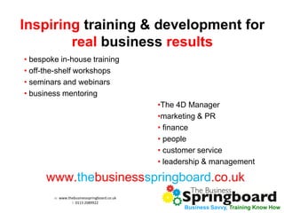 w: www.thebusinessspringboard.co.uk 
t: 0113 2089922 
Business Savvy, Training Know How 
Inspiring training & development for real business results 
• bespoke in-house training 
• off-the-shelf workshops 
• seminars and webinars 
• business mentoring 
•The 4D Manager 
•marketing & PR 
• finance 
• people 
• customer service 
• leadership & management 
www.thebusinessspringboard.co.uk 
 