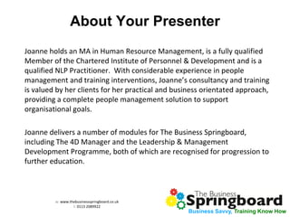 w: www.thebusinessspringboard.co.uk 
t: 0113 2089922 
Business Savvy, Training Know How 
About Your Presenter 
Joanne holds an MA in Human Resource Management, is a fully qualified Member of the Chartered Institute of Personnel & Development and is a qualified NLP Practitioner. With considerable experience in people management and training interventions, Joanne’s consultancy and training is valued by her clients for her practical and business orientated approach, providing a complete people management solution to support organisational goals. 
Joanne delivers a number of modules for The Business Springboard, including The 4D Manager and the Leadership & Management Development Programme, both of which are recognised for progression to further education. 
 